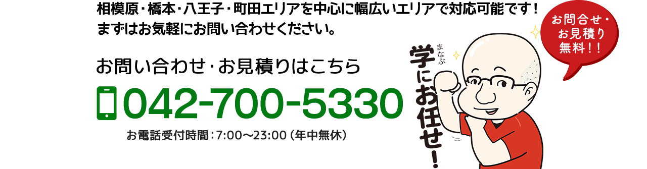 相模原・橋本・八王子・町田エリアを中心に幅広いエリアで対応可能です！
まずはお気軽にお問い合わせください。お問い合わせ・お見積りはこちら 042-700-5330 お電話受付時間：7:00〜23:00（年中無休）