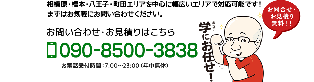 相模原・橋本・八王子・町田エリアを中心に幅広いエリアで対応可能です！
まずはお気軽にお問い合わせください。お問い合わせ・お見積りはこちら 090-8500-3838 お電話受付時間：7:00〜23:00（年中無休）